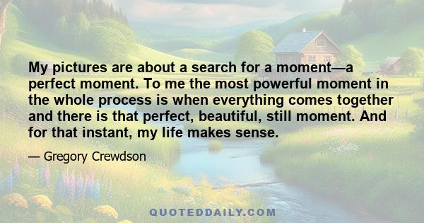 My pictures are about a search for a moment—a perfect moment. To me the most powerful moment in the whole process is when everything comes together and there is that perfect, beautiful, still moment. And for that