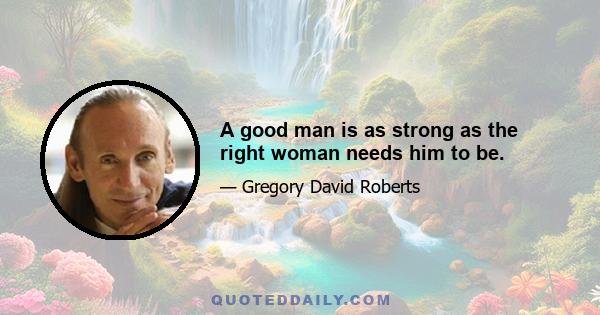 A good man is as strong as the right woman needs him to be.