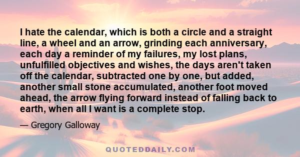 I hate the calendar, which is both a circle and a straight line, a wheel and an arrow, grinding each anniversary, each day a reminder of my failures, my lost plans, unfulfilled objectives and wishes, the days aren't