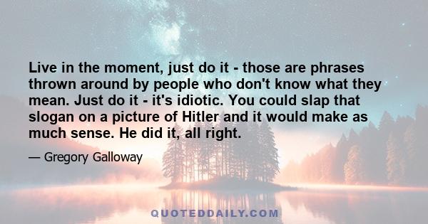 Live in the moment, just do it - those are phrases thrown around by people who don't know what they mean. Just do it - it's idiotic. You could slap that slogan on a picture of Hitler and it would make as much sense. He