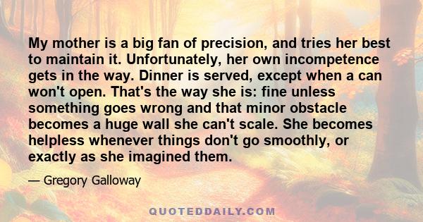 My mother is a big fan of precision, and tries her best to maintain it. Unfortunately, her own incompetence gets in the way. Dinner is served, except when a can won't open. That's the way she is: fine unless something