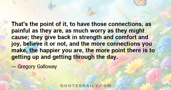 That's the point of it, to have those connections, as painful as they are, as much worry as they might cause; they give back in strength and comfort and joy, believe it or not, and the more connections you make, the