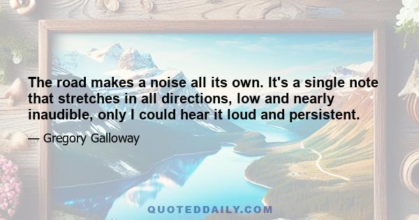 The road makes a noise all its own. It's a single note that stretches in all directions, low and nearly inaudible, only I could hear it loud and persistent.