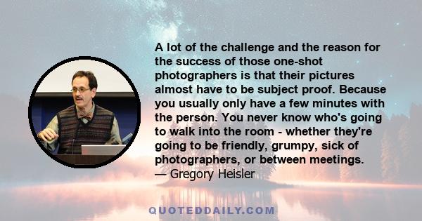 A lot of the challenge and the reason for the success of those one-shot photographers is that their pictures almost have to be subject proof. Because you usually only have a few minutes with the person. You never know