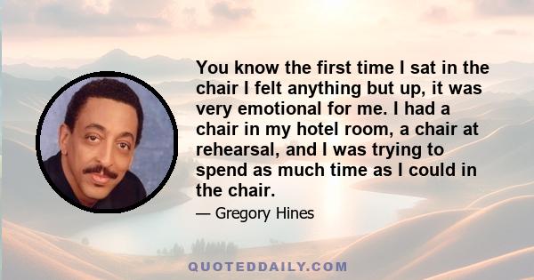 You know the first time I sat in the chair I felt anything but up, it was very emotional for me. I had a chair in my hotel room, a chair at rehearsal, and I was trying to spend as much time as I could in the chair.