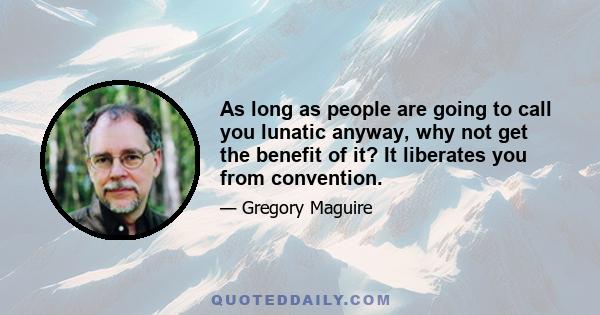 As long as people are going to call you lunatic anyway, why not get the benefit of it? It liberates you from convention.