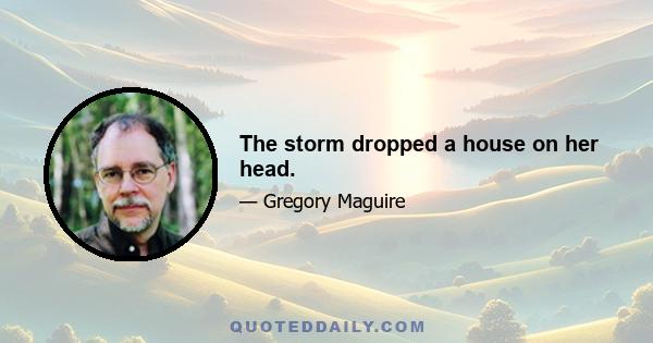 The storm dropped a house on her head.