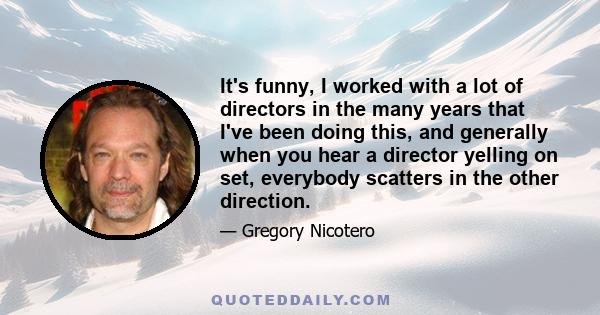 It's funny, I worked with a lot of directors in the many years that I've been doing this, and generally when you hear a director yelling on set, everybody scatters in the other direction.