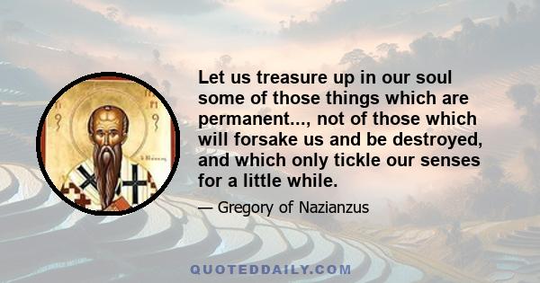 Let us treasure up in our soul some of those things which are permanent..., not of those which will forsake us and be destroyed, and which only tickle our senses for a little while.