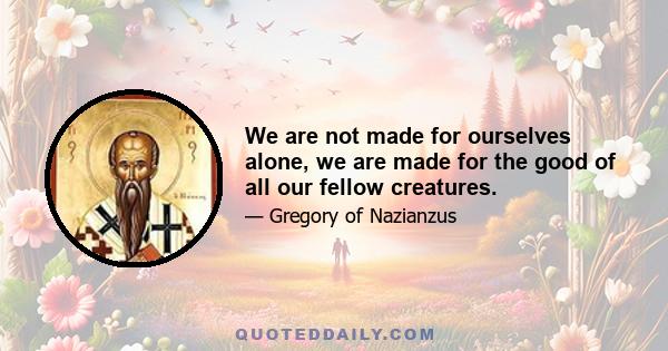 We are not made for ourselves alone, we are made for the good of all our fellow creatures.