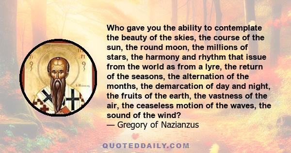 Who gave you the ability to contemplate the beauty of the skies, the course of the sun, the round moon, the millions of stars, the harmony and rhythm that issue from the world as from a lyre, the return of the seasons,