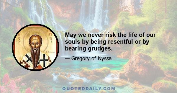 May we never risk the life of our souls by being resentful or by bearing grudges.