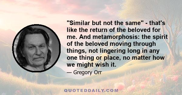 Similar but not the same - that's like the return of the beloved for me. And metamorphosis: the spirit of the beloved moving through things, not lingering long in any one thing or place, no matter how we might wish it.