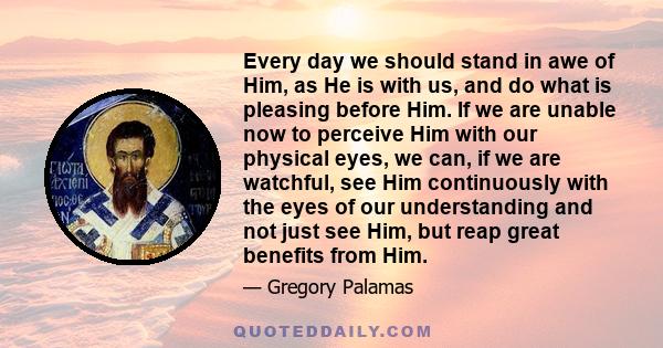 Every day we should stand in awe of Him, as He is with us, and do what is pleasing before Him. If we are unable now to perceive Him with our physical eyes, we can, if we are watchful, see Him continuously with the eyes