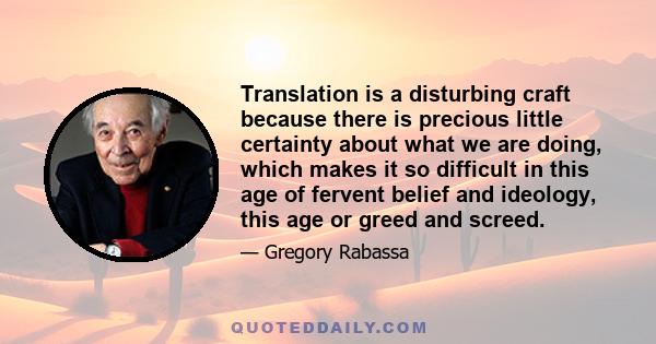 Translation is a disturbing craft because there is precious little certainty about what we are doing, which makes it so difficult in this age of fervent belief and ideology, this age or greed and screed.