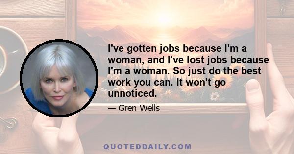 I've gotten jobs because I'm a woman, and I've lost jobs because I'm a woman. So just do the best work you can. It won't go unnoticed.