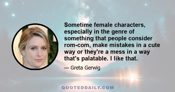 Sometime female characters, especially in the genre of something that people consider rom-com, make mistakes in a cute way or they're a mess in a way that's palatable. I like that.