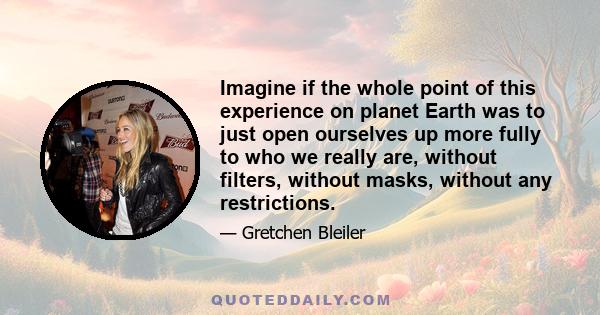 Imagine if the whole point of this experience on planet Earth was to just open ourselves up more fully to who we really are, without filters, without masks, without any restrictions.