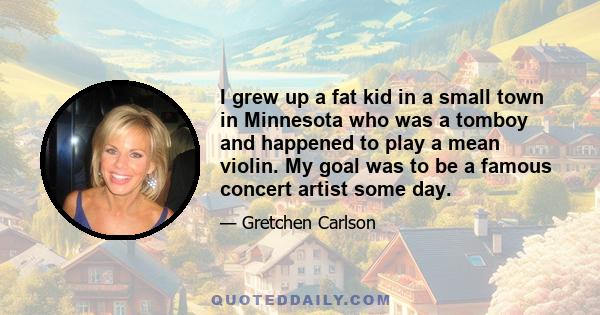 I grew up a fat kid in a small town in Minnesota who was a tomboy and happened to play a mean violin. My goal was to be a famous concert artist some day.