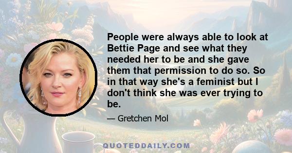 People were always able to look at Bettie Page and see what they needed her to be and she gave them that permission to do so. So in that way she's a feminist but I don't think she was ever trying to be.