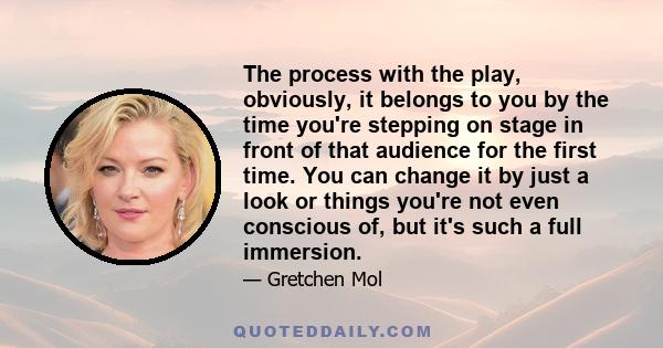 The process with the play, obviously, it belongs to you by the time you're stepping on stage in front of that audience for the first time. You can change it by just a look or things you're not even conscious of, but