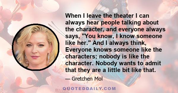 When I leave the theater I can always hear people talking about the character, and everyone always says, You know, I know someone like her. And I always think, Everyone knows someone like the characters; nobody is like