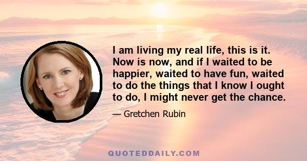 I am living my real life, this is it. Now is now, and if I waited to be happier, waited to have fun, waited to do the things that I know I ought to do, I might never get the chance.