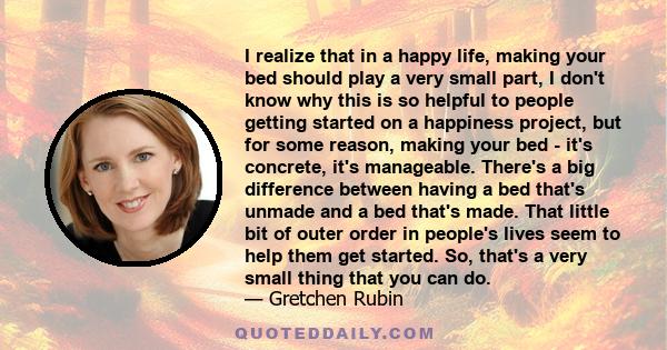 I realize that in a happy life, making your bed should play a very small part, I don't know why this is so helpful to people getting started on a happiness project, but for some reason, making your bed - it's concrete,