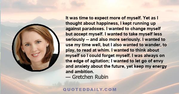 It was time to expect more of myself. Yet as I thought about happiness, I kept running up against paradoxes. I wanted to change myself but accept myself. I wanted to take myself less seriously -- and also more