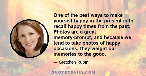 One of the best ways to make yourself happy in the present is to recall happy times from the past. Photos are a great memory-prompt, and because we tend to take photos of happy occasions, they weight our memories to the 