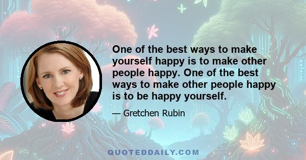 One of the best ways to make yourself happy is to make other people happy. One of the best ways to make other people happy is to be happy yourself.