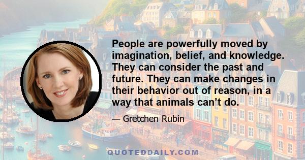 People are powerfully moved by imagination, belief, and knowledge. They can consider the past and future. They can make changes in their behavior out of reason, in a way that animals can’t do.