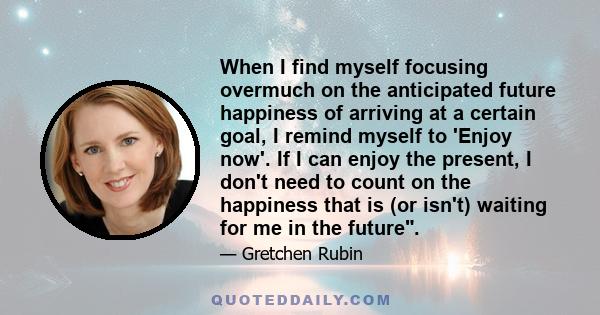 When I find myself focusing overmuch on the anticipated future happiness of arriving at a certain goal, I remind myself to 'Enjoy now'. If I can enjoy the present, I don't need to count on the happiness that is (or