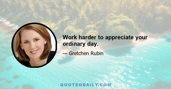 Work harder to appreciate your ordinary day.