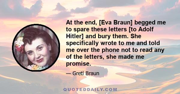 At the end, [Eva Braun] begged me to spare these letters [to Adolf Hitler] and bury them. She specifically wrote to me and told me over the phone not to read any of the letters, she made me promise.