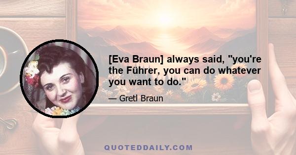 [Eva Braun] always said, you're the Führer, you can do whatever you want to do.