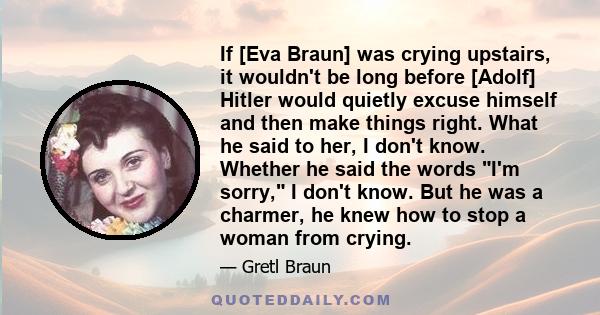 If [Eva Braun] was crying upstairs, it wouldn't be long before [Adolf] Hitler would quietly excuse himself and then make things right. What he said to her, I don't know. Whether he said the words I'm sorry, I don't