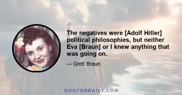 The negatives were [Adolf Hitler] political philosophies, but neither Eva [Braun] or I knew anything that was going on.