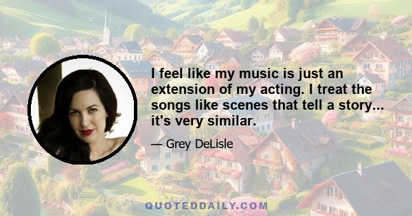 I feel like my music is just an extension of my acting. I treat the songs like scenes that tell a story... it's very similar.