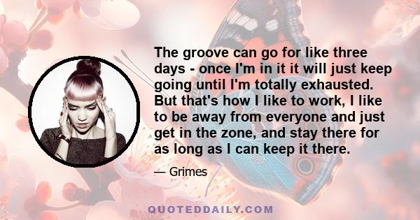 The groove can go for like three days - once I'm in it it will just keep going until I'm totally exhausted. But that's how I like to work, I like to be away from everyone and just get in the zone, and stay there for as