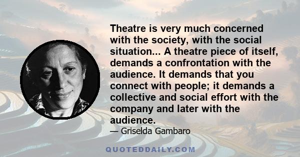 Theatre is very much concerned with the society, with the social situation... A theatre piece of itself, demands a confrontation with the audience. It demands that you connect with people; it demands a collective and