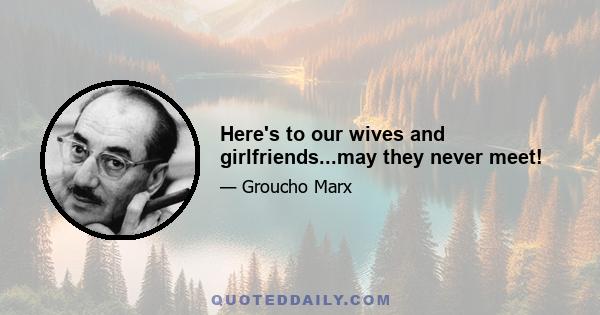 Here's to our wives and girlfriends...may they never meet!