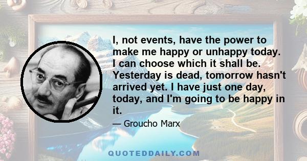 I, not events, have the power to make me happy or unhappy today. I can choose which it shall be. Yesterday is dead, tomorrow hasn't arrived yet. I have just one day, today, and I'm going to be happy in it.