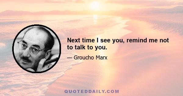 Next time I see you, remind me not to talk to you.
