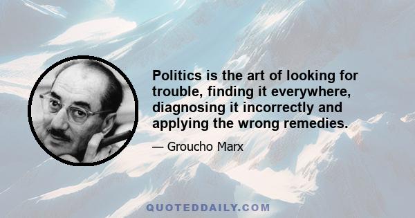 Politics is the art of looking for trouble, finding it everywhere, diagnosing it incorrectly and applying the wrong remedies.