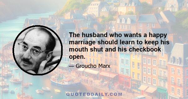 The husband who wants a happy marriage should learn to keep his mouth shut and his checkbook open.