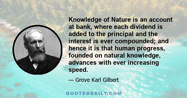 Knowledge of Nature is an account at bank, where each dividend is added to the principal and the interest is ever compounded; and hence it is that human progress, founded on natural knowledge, advances with ever