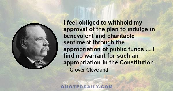 I feel obliged to withhold my approval of the plan to indulge in benevolent and charitable sentiment through the appropriation of public funds ... I find no warrant for such an appropriation in the Constitution.
