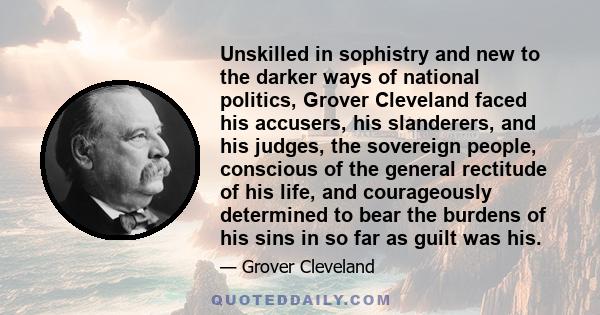 Unskilled in sophistry and new to the darker ways of national politics, Grover Cleveland faced his accusers, his slanderers, and his judges, the sovereign people, conscious of the general rectitude of his life, and