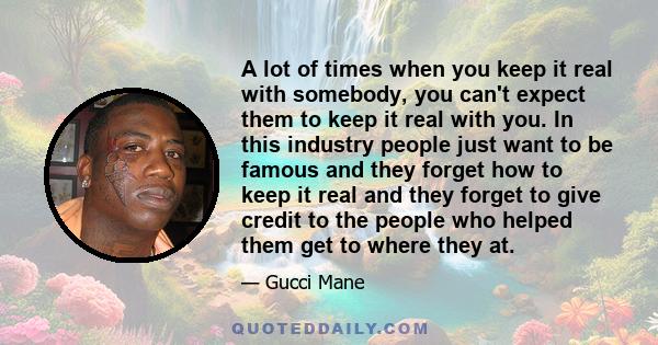 A lot of times when you keep it real with somebody, you can't expect them to keep it real with you. In this industry people just want to be famous and they forget how to keep it real and they forget to give credit to